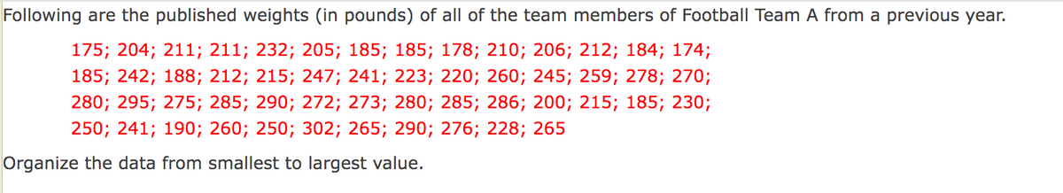 Following are the published weights (in pounds) of all of the team members of Football Team A from a previous year.
175; 204; 211; 211; 232; 205; 185; 185; 178; 210; 206; 212; 184; 174;
185; 242; 188; 212; 215; 247; 241; 223; 220; 260; 245; 259; 278; 270;
280; 295; 275; 285; 290; 272; 273; 280; 285; 286; 200; 215; 185; 230;
250; 241; 190; 260; 250; 302; 265; 290; 276; 228; 265
Organize the data from smallest to largest value.
