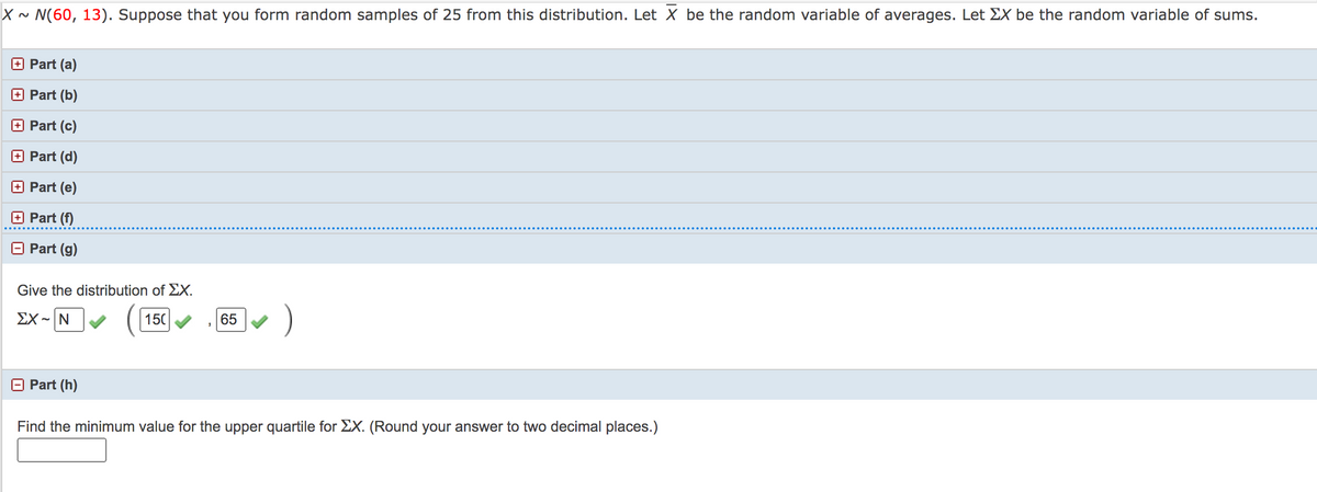 X ~ N(60, 13). Suppose that you form random samples of 25 from this distribution. Let X be the random variable of averages. Let EX be the random variable of sums.
+ Part (a)
O Part (b)
+ Part (c)
Part (d)
Part (e)
O Part (f)
O Part (g)
Give the distribution of EX.
)
ΣΧ-Ν
150
65
Part (h)
Find the minimum value for the upper quartile for EX. (Round your answer to two decimal places.)
