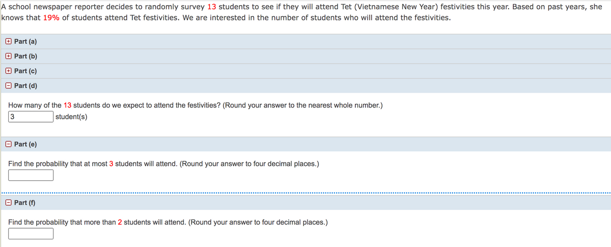 A school newspaper reporter decides to randomly survey 13 students to see if they will attend Tet (Vietnamese New Year) festivities this year. Based on past years, she
knows that 19% of students attend Tet festivities. We are interested in the number of students who will attend the festivities.
Part (a)
Part (b)
Part (c)
Part (d)
How many of the 13 students do we expect to attend the festivities? (Round your answer to the nearest whole number.)
student(s)
O Part (e)
Find the probability that at most 3 students will attend. (Round your answer to four decimal places.)
O Part (f)
Find the probability that more than 2 students will attend. (Round your answer to four decimal places.)
