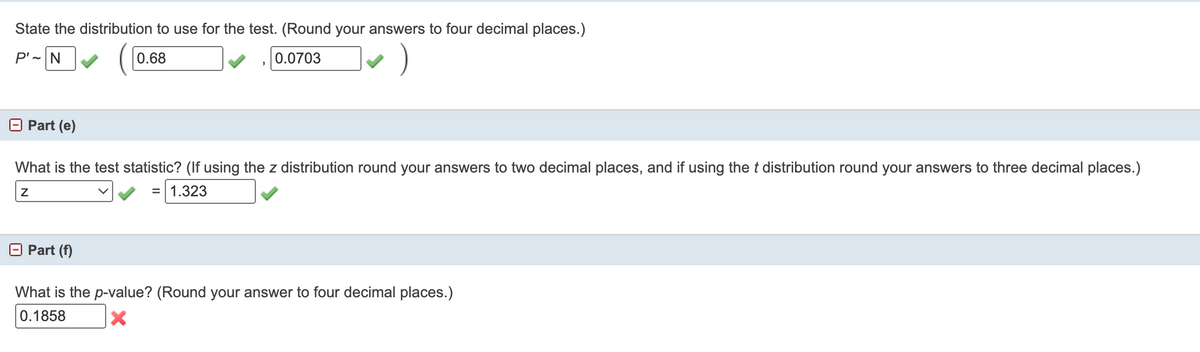 State the distribution to use for the test. (Round your answers to four decimal places.)
P'-N
0.68
0.0703
O Part (e)
What is the test statistic? (If using the z distribution round your answers to two decimal places, and if using the t distribution round your answers to three decimal places.)
1.323
O Part (f)
What is the p-value? (Round your answer to four decimal places.)
0.1858
