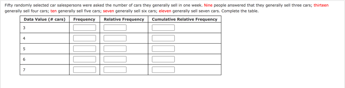 Fifty randomly selected car salespersons were asked the number of cars they generally sell in one week. Nine people answered that they generally sell three cars; thirteen
generally sell four cars; ten generally sell five cars; seven generally sell six cars; eleven generally sell seven cars. Complete the table.
Data Value (# cars)
Frequency
Relative Frequency
Cumulative Relative Frequency
3
4
6.
7
