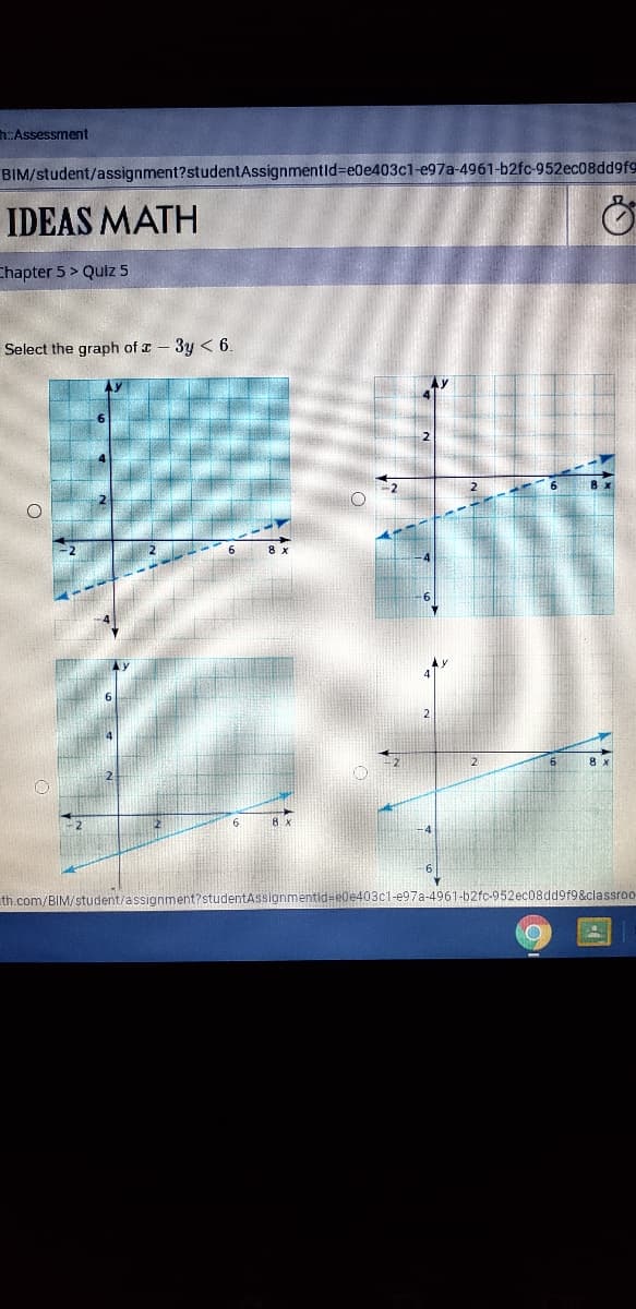 :Assessment
BIM/student/assignment?studentAssignmentld%3DE06403C1-e97a-4961-b2fc-952ec08dd9fg
IDEAS MATH
Chapter 5 > Quiz 5
Select the graph of a - 3y < 6.
th.com/BIM/student/assignment?studentAssignmentid=e0e403c1-e97a-4961-b2fc-952ec08dd9f9&classroo
