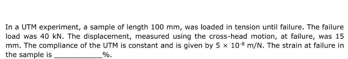 In a UTM experiment, a sample of length 100 mm, was loaded in tension until failure. The failure
load was 40 kN. The displacement, measured using the cross-head motion, at failure, was 15
mm. The compliance of the UTM is constant and is given by 5 x 10-8 m/N. The strain at failure in
the sample is
%.
