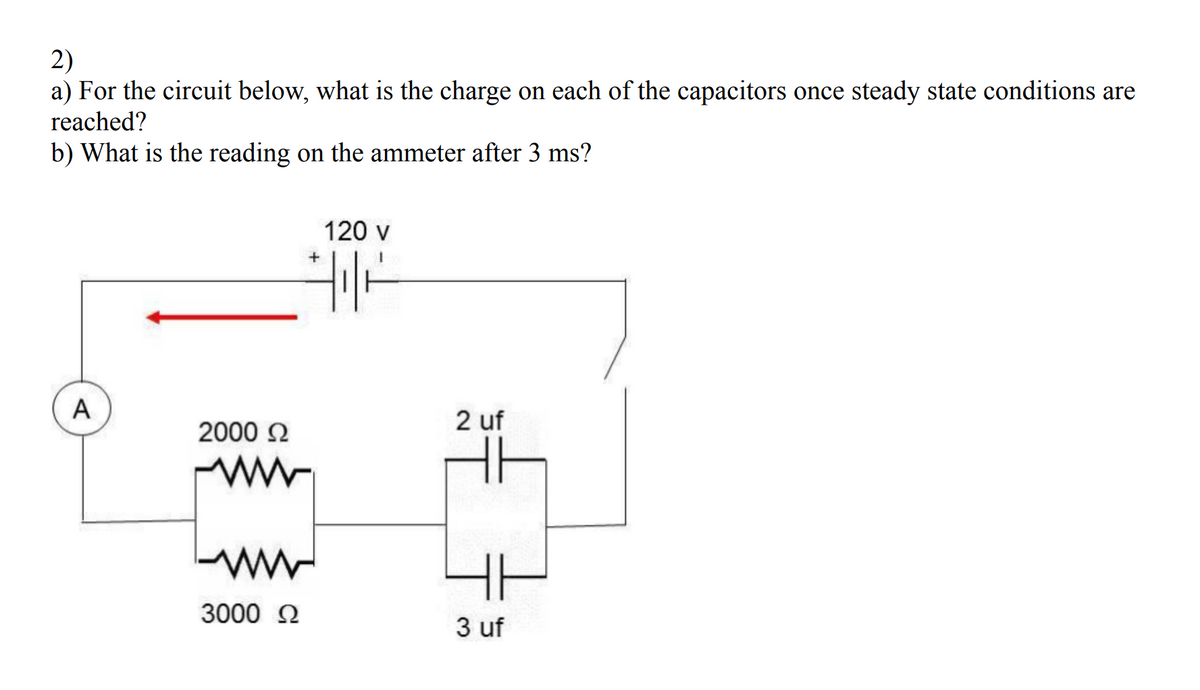 2)
a) For the circuit below, what is the charge on each of the capacitors once steady state conditions are
reached?
b) What is the reading on the ammeter after 3 ms?
120 v
A
2 uf
2000 2
3000 2
3 uf
