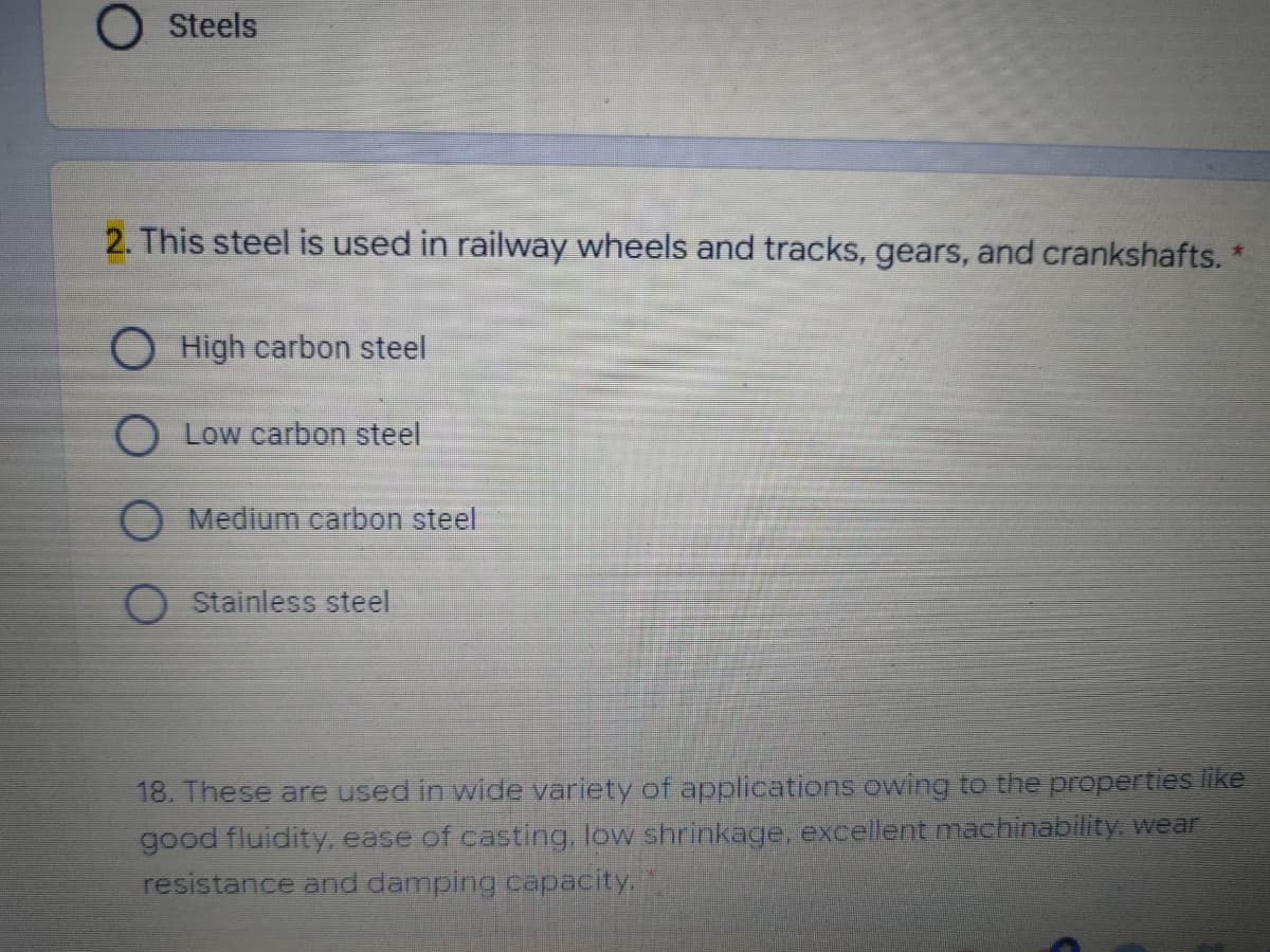 Steels
2. This steel is used in railway wheels and tracks, gears, and crankshafts. *
O High carbon steel
O Low carbon steel
Medium carbon steel
Stainless steel
18. These are used in wide variety of applications owing to the properties like
good fluidity, ease of casting, low shrinkage, excellent machinability, wear
resistance and damping capacity.
