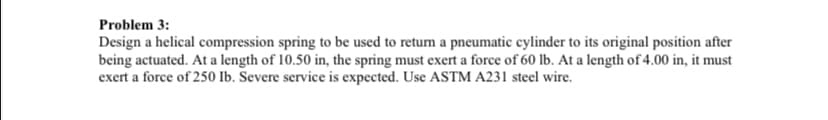 Problem 3:
Design a helical compression spring to be used to return a pneumatic cylinder to its original position after
being actuated. At a length of 10.50 in, the spring must exert a force of 60 lb. At a length of 4.00 in, it must
exert a force of 250 Ib. Severe service is expected. Use ASTM A231 steel wire.