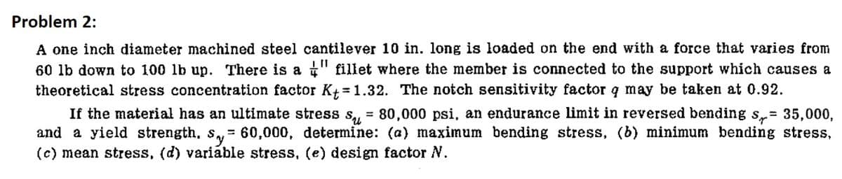 Problem 2:
A one inch diameter machined steel cantilever 10 in. long is loaded on the end with a force that varies from
60 lb down to 100 lb up. There is a "fillet where the member is connected to the support which causes a
theoretical stress concentration factor K+ = 1.32. The notch sensitivity factor q may be taken at 0.92.
If the material has an ultimate stress s= 80,000 psi, an endurance limit in reversed bending s= 35,000,
and a yield strength, s,= 60,000, determine: (a) maximum bending stress, (b) minimum bending stress,
(c) mean stress, (d) variable stress, (e) design factor N.