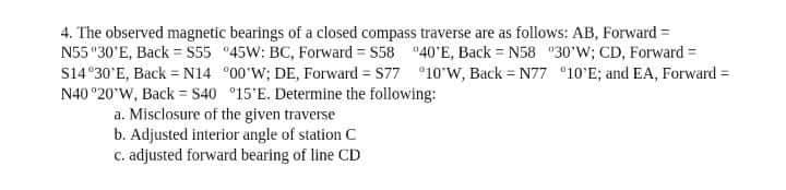 4. The observed magnetic bearings of a closed compass traverse are as follows: AB, Forward =
N55 "30'E, Back = S55 "45W: BC, Forward = S58 "40'E, Back = N58 "30'W; CD, Forward =
S14°30'E, Back = N14 °00'W; DE, Forward = 577 °10'W, Back = N77 °10'E; and EA, Forward =
N40 °20'W, Back = S40 °15'E. Determine the following:
a. Misclosure of the given traverse
b. Adjusted interior angle of station C
C. adjusted forward bearing of line CD
