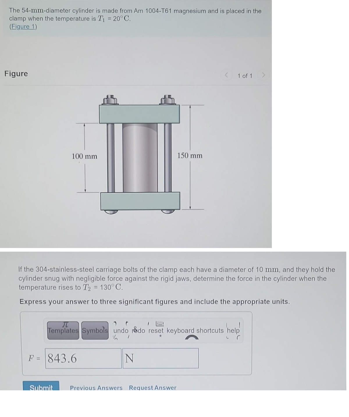 The 54-mm-diameter cylinder is made from Am 1004-T61 magnesium and is placed in the
clamp when the temperature is T₁ = 20°C.
(Figure 1)
Figure
100 mm
If the 304-stainless-steel carriage bolts of the clamp each have a diameter of 10 mm, and they hold the
cylinder snug with negligible force against the rigid jaws, determine the force in the cylinder when the
temperature rises to T₂ = 130°C.
Express your answer to three significant figures and include the appropriate units.
F = 843.6
Submit
Л
Templates Symbols undo rado reset keyboard shortcuts help
1
*
N
150 mm
www.
< 1 of 1
Previous Answers Request Answer