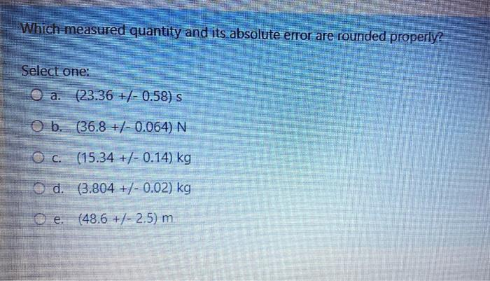 Which measured quantity and its absolute error are rounded properly?
Select one:
Oa. (23.36 +/- 0.58) s
O b.
(36.8 +/- 0.064) N
Oc.
(15.34 +/- 0.14) kg
Od. (3.804 +/- 0.02) kg
e. (48.6 +/- 2.5) m