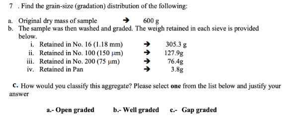 7. Find the grain-size (gradation) distribution of the following:
a. Original dry mass of sample
600 g
b. The sample was then washed and graded. The weigh retained in each sieve is provided
below.
i. Retained in No. 16 (1.18 mm)
ii. Retained in No. 100 (150 μm)
iii. Retained in No. 200 (75 μm)
iv. Retained in Pan
305.3 g
127.9g
76.4g
3.8g
c. How would you classify this aggregate? Please select one from the list below and justify your
answer
a.- Open graded
b.- Well graded c.- Gap graded