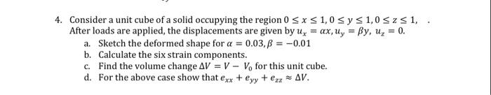 4. Consider a unit cube of a solid occupying the region 0 ≤ x ≤ 1,0 ≤ y ≤ 1,0 ≤z ≤ 1,
After loads are applied, the displacements are given by u, = ax, u, = By, u₂ = 0.
a. Sketch the deformed shape for a = 0.03, B = -0.01
b. Calculate the six strain components.
c. Find the volume change AV = V- Vo for this unit cube.
d. For the above case show that exx + eyy + ezz = AV.