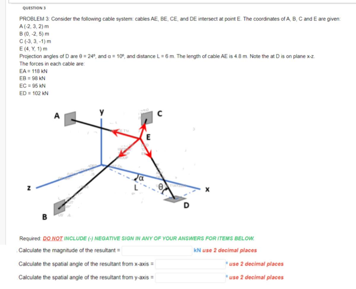 QUESTION 3
PROBLEM 3: Consider the following cable system: cables AE, BE, CE, and DE intersect at point E. The coordinates of A, B, C and E are given:
A(-2, 3, 2) m
B (0, -2,5) m
C (-3, 3,-1) m
E (4, Y, 1) m
Projection angles of D are 0 = 24°, and a = 10°, and distance L = 6 m. The length of cable AE is 4.8 m. Note the at D is on plane x-z.
The forces in each cable are:
EA = 118 KN
EB = 98 KN
EC = 95 KN
ED = 102 KN
Z
B
NEO
Ja
Required: DO NOT INCLUDE (-) NEGATIVE SIGN IN ANY OF YOUR ANSWERS FOR ITEMS BELOW.
Calculate the magnitude of the resultant =
KN use 2 decimal places
Calculate the spatial angle of the resultant from x-axis =
Calculate the spatial angle of the resultant from y-axis =
use 2 decimal places
use 2 decimal places