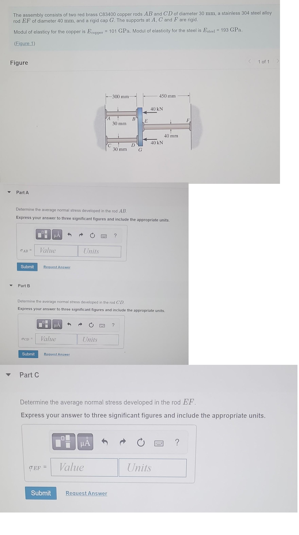The assembly consists of two red brass C83400 copper rods AB and CD of diameter 30 mm, a stainless 304 steel alloy
rod EF of diameter 40 mm, and a rigid cap G. The supports at A, C and Fare rigid.
Modul of elasticy for the copper is Ecopper = 101 GPa. Modul of elasticity for the steel is Esteel = 193 GPa.
(Figure 1)
Figure
Part A
OAB =
Submit
Part B
OCD =
Submit
Part C
Value
μÅ
Request Answer
Determine the average normal stress developed in the rod AB.
Express your answer to three significant figures and include the appropriate units.
TEF
Value
μA
Request Answer
Submit
Units
19
Units
FA
Determine the average normal stress developed in the rod CD.
Express your answer to three significant figures and include the appropriate units.
O
μА
-300 mm-
Value
30 mm
30 mm
Request Answer
?
B
G
?
E
450 mm
40 kN
Determine the average normal stress developed in the rod EF.
Express your answer to three significant figures and include the appropriate units.
40 kN
40 mm
Units
MELL
< 1 of 1
?