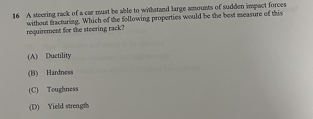 16 A steering rack of a car must be able to withstand large amounts of sudden impact forces
without fracturing. Which of the following properties would be the best measure of this
requirement for the steering rack?
(A) Ductility
(B) Hardness
(C) Toughness
(D) Yield strength