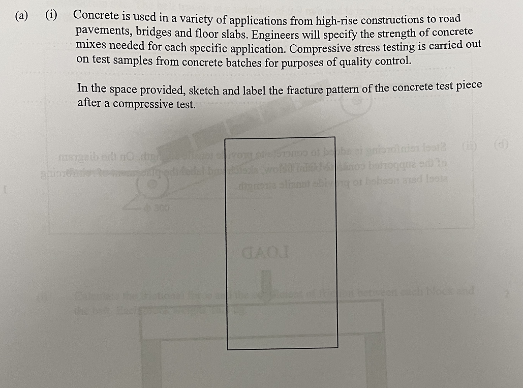 @
(i) Concrete is used in a variety of applications from high-rise constructions to road
pavements, bridges and floor slabs. Engineers will specify the strength of concrete
mixes needed for each specific application. Compressive stress testing is carried out
on test samples from concrete batches for purposes of quality control.
In the space provided, sketch and label the fracture pattern of the concrete test piece
after a compressive test.
musgaib edt nodig Stansi VOR beforomo of bebe si giordinien fest2
quintetoeditedal budala wold Talno banoqquz odlo
dianorte sliznat big or hobson axed loota
4300
GAOI
(0)