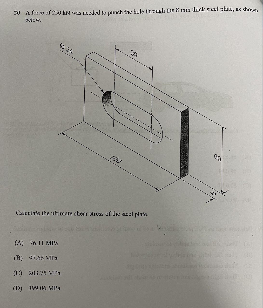 20 A force of 250 kN was needed to punch the hole through the 8 mm thick steel plate, as shown
below.
rosesloyotoled jau milubase
Ø24
Farhododecirl most soumis
SALP30 TOUREN stav
(A) 76.11 MPa
(B) 97.66 MPa
(C) 203.75 MPa
(D) 399.06 MPa
Hora
100
39
Calculate the ultimate shear stress of the steel plate.
60
bobini
dignoue
Mould
10.00 (0)
gnitroo ni beau Pefore on OV1 es des anglet
of quilida fins lidi.is (8)
constalter goisons
(2)
in boe migjow tigilan (0)