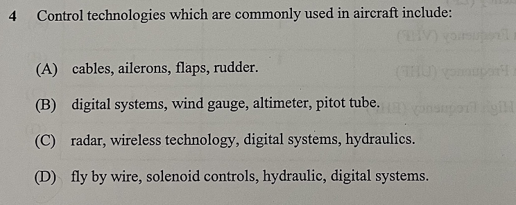 4 Control technologies which are commonly used in aircraft include:
(A) cables, ailerons, flaps, rudder.
(B) digital systems, wind gauge, altimeter, pitot tube.
(C) radar, wireless technology, digital systems, hydraulics.
(D) fly by wire, solenoid controls, hydraulic, digital systems.
(THU) compon
suporligil