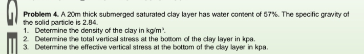 Problem 4. A 20m thick submerged saturated clay layer has water content of 57%. The specific gravity of
the solid particle is 2.84.
1. Determine the density of the clay in kg/m².
2. Determine the total vertical stress at the bottom of the clay layer in kpa.
3. Determine the effective vertical stress at the bottom of the clay layer in kpa.
