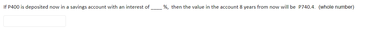 If P400 is deposited now in a savings account with an interest of %, then the value in the account 8 years from now will be P740.4. (whole number)
