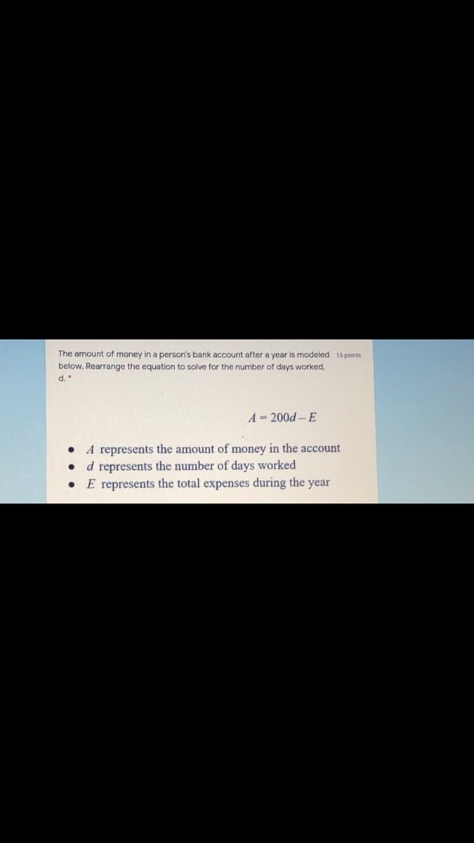 The amount of money in a person's bank account after a year is modeled 15 points
below. Rearrange the equation to solve for the number of days worked,
d.
A = 200d – E
• A represents the amount of money in the account
d represents the number of days worked
E represents the total expenses during the year
