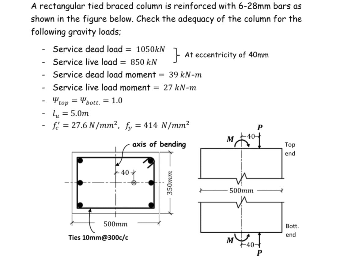 A rectangular tied braced column is reinforced with 6-28mm bars as
shown in the figure below. Check the adequacy of the column for the
following gravity loads:
-
-
-
-
-
-
Service dead load = 1050kN
Service live load = 850 kN
Service dead load moment = 39 kN-m
Service live load moment = 27 kN-m
top=bott. = 1.0
40
lu = 5.0m
f = 27.6 N/mm², fy = 414 N/mm²
axis of bending
500mm
Ties 10mm@300c/c
}
350mm
At eccentricity of 40mm
P
M +40 +
500mm
MU
+40-
P
Top
end
Bott.
end