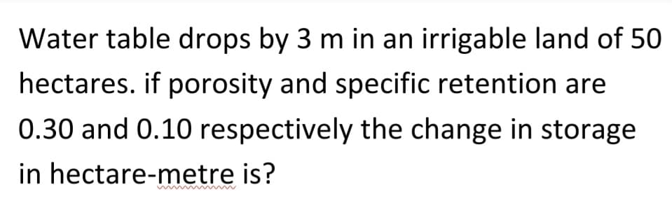 Water table drops by 3 m in an irrigable land of 50
hectares, if porosity and specific retention are
0.30 and 0.10 respectively the change in storage
in hectare-metre is?