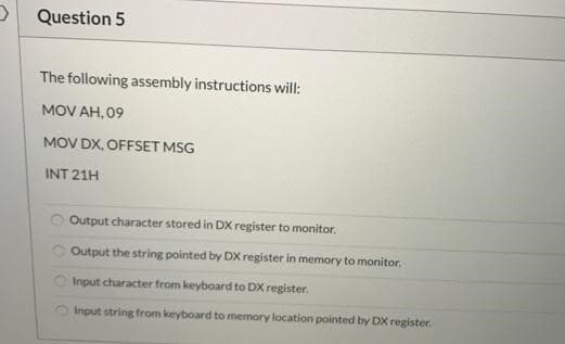 Question 5
The following assembly instructions will:
MOV AH,09
MOV DX,OFFSET MSG
INT 21H
O
Output character stored in DX register to monitor.
Output the string pointed by DX register in memory to monitor.
Input character from keyboard to DX register.
Input string from keyboard to memory location pointed by DX register.