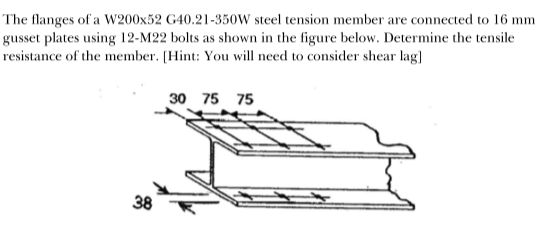 The flanges of a W200x52 G40.21-350W steel tension member are connected to 16 mm
gusset plates using 12-M22 bolts as shown in the figure below. Determine the tensile
resistance of the member. [Hint: You will need to consider shear lag]
38
30 75 75