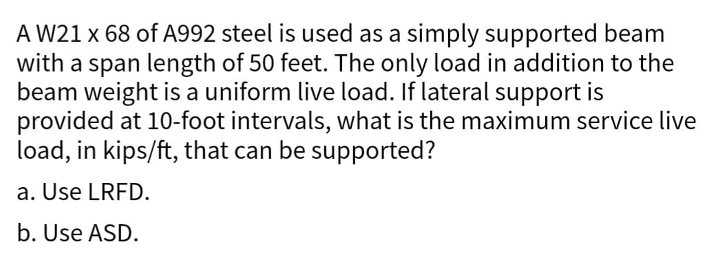 A W21 x 68 of A992 steel is used as a simply supported beam
with a span length of 50 feet. The only load in addition to the
beam weight is a uniform live load. If lateral support is
provided at 10-foot intervals, what is the maximum service live
load, in kips/ft, that can be supported?
a. Use LRFD.
b. Use ASD.