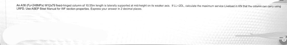 An A36 (Fy=248MPa) W12x79 fixed-hinged column of 10.55m length is laterally supported at mid-height on its weaker axis. If LL-2DL, calculate the maximum service Liveload in KN that the column can carry using
LRFD. Use ASEP Steel Manual for WF section properties. Express your answer in 2 decimal places.