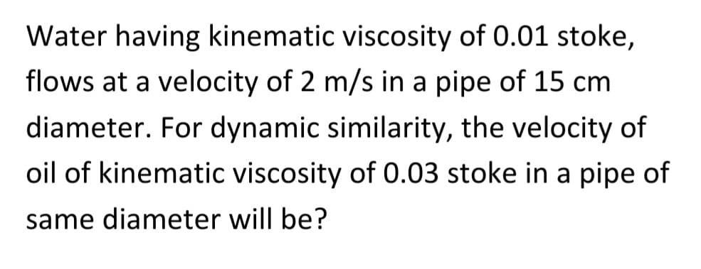 Water having kinematic viscosity of 0.01 stoke,
flows at a velocity of 2 m/s in a pipe of 15 cm
diameter. For dynamic similarity, the velocity of
oil of kinematic viscosity of 0.03 stoke in a pipe of
same diameter will be?