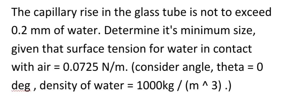 The capillary rise in the glass tube is not to exceed
0.2 mm of water. Determine it's minimum size,
given that surface tension for water in contact
with air = 0.0725 N/m. (consider angle, theta = 0
deg, density of water = 1000kg / (m ^ 3) .)