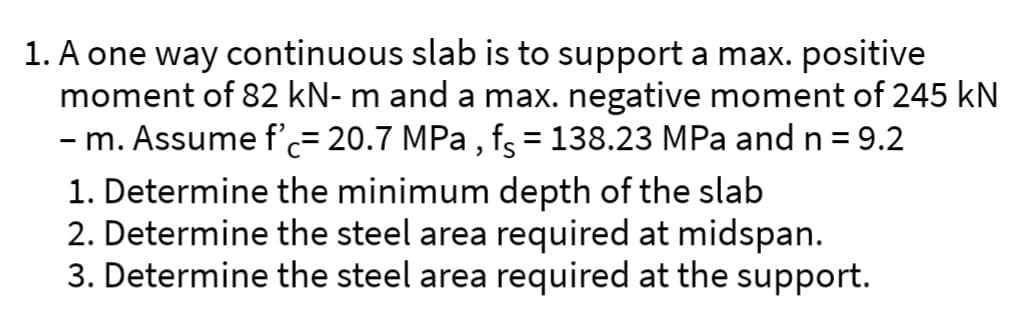 1. A one way continuous slab is to support a max. positive
moment of 82 kN- m and a max. negative moment of 245 kN
– m. Assume f'ċ= 20.7 MPa, fç = 138.23 MPa and n =9.2
1. Determine the minimum depth of the slab
2. Determine the steel area required at midspan.
3. Determine the steel area required at the support.