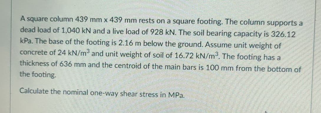 A square column 439 mm x 439 mm rests on a square footing. The column supports a
dead load of 1,040 kN and a live load of 928 kN. The soil bearing capacity is 326.12
kPa. The base of the footing is 2.16 m below the ground. Assume unit weight of
concrete of 24 kN/m³ and unit weight of soil of 16.72 kN/m³. The footing has a
thickness of 636 mm and the centroid of the main bars is 100 mm from the bottom of
the footing.
Calculate the nominal one-way shear stress in MPa.