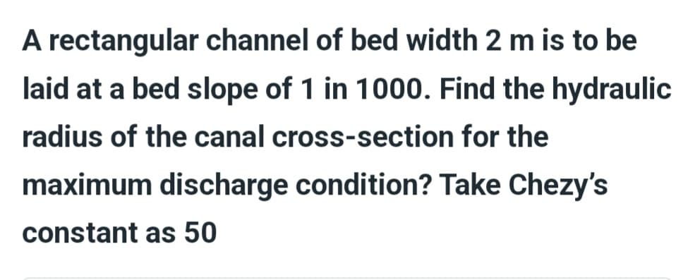 A rectangular channel of bed width 2 m is to be
laid at a bed slope of 1 in 1000. Find the hydraulic
radius of the canal cross-section for the
maximum discharge condition? Take Chezy's
constant as 50