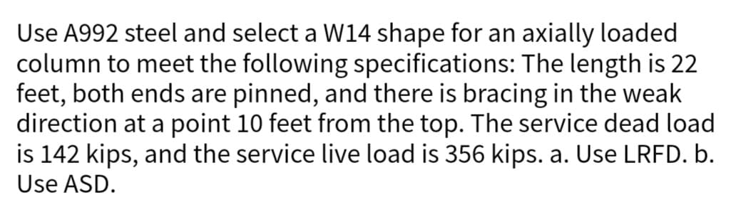 Use A992 steel and select a W14 shape for an axially loaded
column to meet the following specifications: The length is 22
feet, both ends are pinned, and there is bracing in the weak
direction at a point 10 feet from the top. The service dead load
is 142 kips, and the service live load is 356 kips. a. Use LRFD. b.
Use ASD.