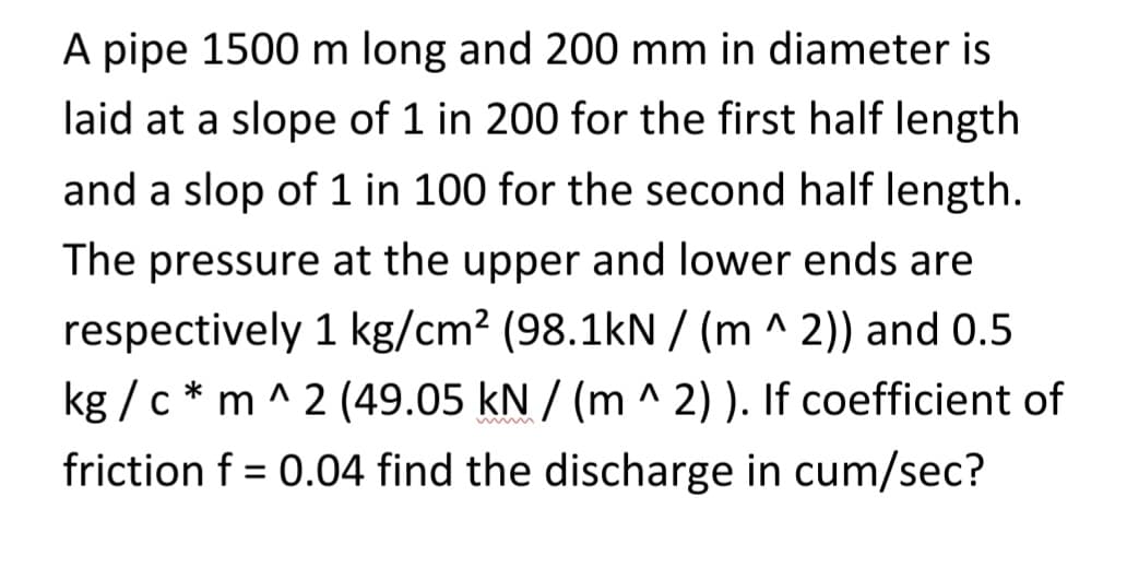 A pipe 1500 m long and 200 mm in diameter is
laid at a slope of 1 in 200 for the first half length
and a slop of 1 in 100 for the second half length.
The pressure at the upper and lower ends are
respectively 1 kg/cm² (98.1kN /(m ^2)) and 0.5
kg/cm^2 (49.05 kN / (m^2)). If coefficient of
friction f = 0.04 find the discharge in cum/sec?