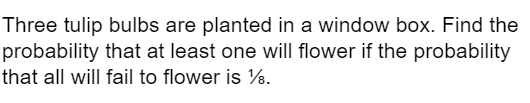 Three tulip bulbs are planted in a window box. Find the
probability that at least one will flower if the probability
that all will fail to flower is %.
