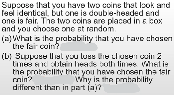 Suppose that you have two coins that look and
feel identical, but one is double-headed and
one is fair. The two coins are placed in a box
and you choose one at random.
(a) What is the probability that you have chosen
the fair coin?
(b) Suppose that you toss the chosen coin 2
times and obtain heads both times. What is
the probability that you have chosen the fair
coin?
different than in part (a)?
Why is the probability
