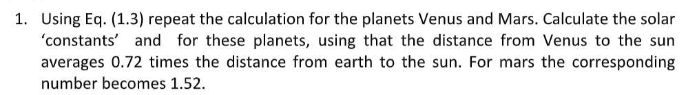 1. Using Eq. (1.3) repeat the calculation for the planets Venus and Mars. Calculate the solar
'constants' and for these planets, using that the distance from Venus to the sun
averages 0.72 times the distance from earth to the sun. For mars the corresponding
number becomes 1.52.
