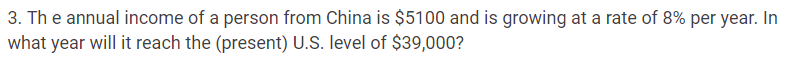 3. The annual income of a person from China is $5100 and is growing at a rate of 8% per year. In
what year will it reach the (present) U.S. level of $39,000?
