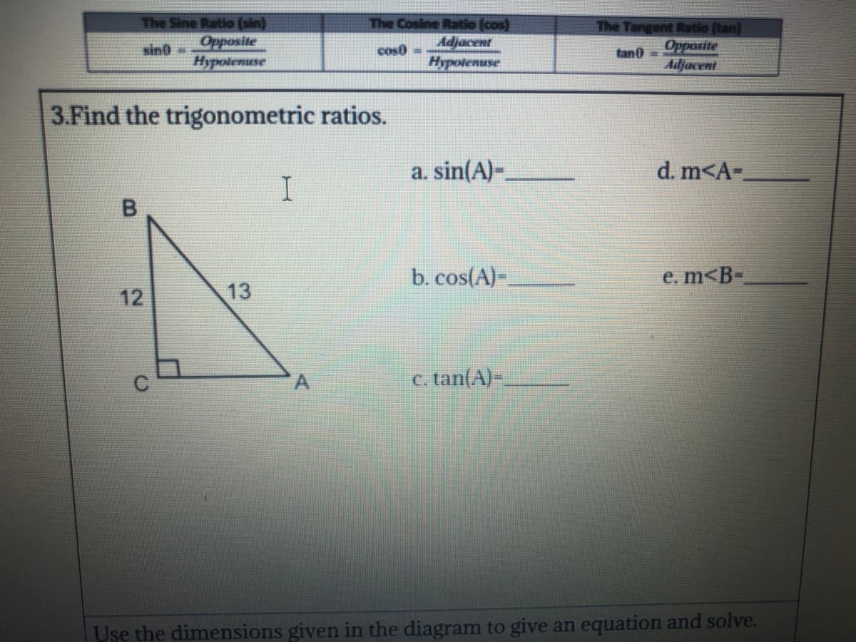 The Sine Ratio (sin)
Opposite
Hypolenuse
The Cosine Ratio (cos)
Adjacent
Hypolemuse
The Tangent Ratio (tan)
Opposite
Adjacent
sin0-
cos0 =
tan0 =
3.Find the trigonometric ratios.
a. sin(A)-
d. m<A-
b. cos(A)-.
e. m<B-
12
13
c. tan(A)-
Use the dimensions given in the diagram to give an equation and solve.
A.
B.

