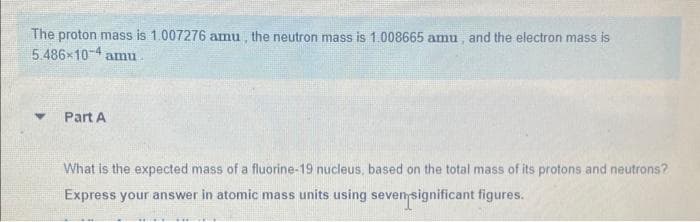 The proton mass is 1.007276 amu, the neutron mass is 1.008665 amu, and the electron mass is
5.486-104 amu
Y
Part A
What is the expected mass of a fluorine-19 nucleus, based on the total mass of its protons and neutrons?
Express your answer in atomic mass units using seven significant figures.
