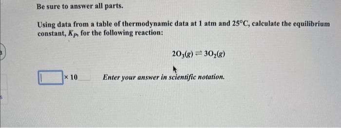 Be sure to answer all parts.
Using data from a table of thermodynamic data at 1 atm and 25°C, calculate the equilibrium
constant, Kp, for the following reaction:
x 10
203(g) = 30₂(g)
A
Enter your answer in scientific notation.
