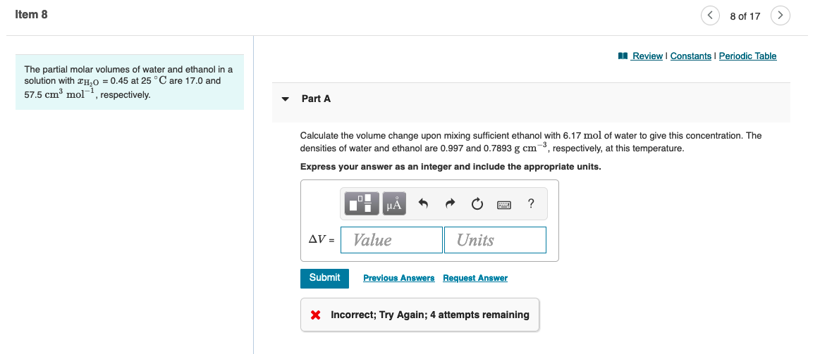 Item 8
The partial molar volumes of water and ethanol in a
solution with H₂O = 0.45 at 25 °C are 17.0 and
57.5 cm³ mol, respectively.
Part A
AV =
Calculate the volume change upon mixing sufficient ethanol with 6.17 mol of water to give this concentration. The
densities of water and ethanol are 0.997 and 0.7893 g cm³, respectively, at this temperature.
Express your answer as an integer and include the appropriate units.
Submit
μA
Value
Units
Previous Answers Request Answer
?
8 of 17
X Incorrect; Try Again; 4 attempts remaining
Review | Constants | Periodic Table