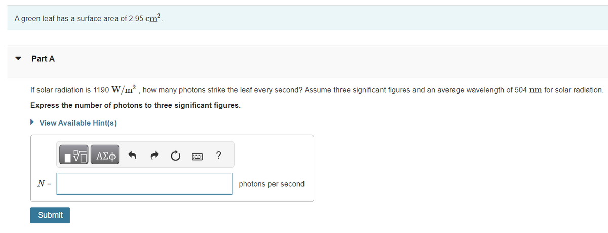 A green leaf has a surface area of 2.95 cm².
Part A
If solar radiation is 1190 W/m2, how many photons strike the leaf every second? Assume three significant figures and an average wavelength of 504 nm for solar radiation.
Express the number of photons to three significant figures.
► View Available Hint(s)
N =
Submit
VE ΑΣΦ
?
photons per second