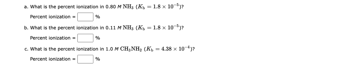 a. What is the percent ionization in 0.80 M NH3 (K₁ = 1.8 × 10−5)?
Percent ionization =
%
b. What is the percent ionization in 0.11 M NH3 (K₁
Percent ionization =
c. What is the percent ionization in 1.0 M CH3NH2 (Kħ = 4.38 × 10−4)?
Percent ionization =
%
%
=
1.8 × 10-5)?