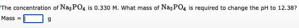 The concentration of Na3PO4 is 0.330 M. What mass of Na3PO4 is required to change the pH to 12.38?
Mass=
9