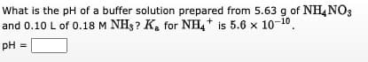 What is the pH of a buffer solution prepared from 5.63 g of NH4NO3
and 0.10 L of 0.18 M NHs? Ka for NH4 is 5.6 x 10-10.
pH
PH
=